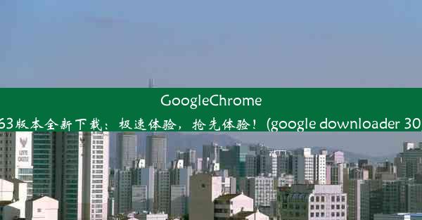 GoogleChrome63版本全新下载：极速体验，抢先体验！(google downloader 30)