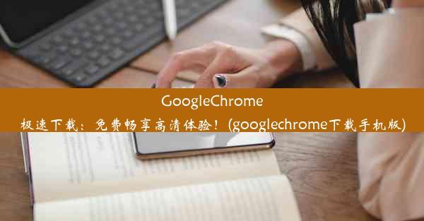 GoogleChrome极速下载：免费畅享高清体验！(googlechrome下载手机版)