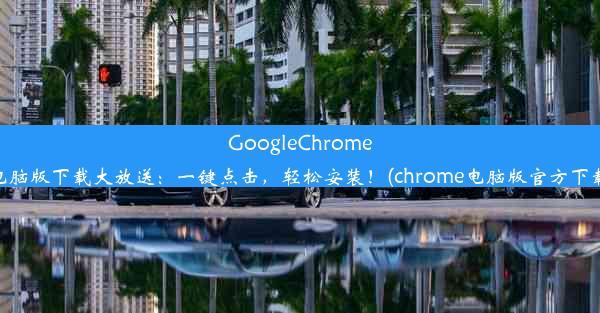 GoogleChrome电脑版下载大放送：一键点击，轻松安装！(chrome电脑版官方下载)