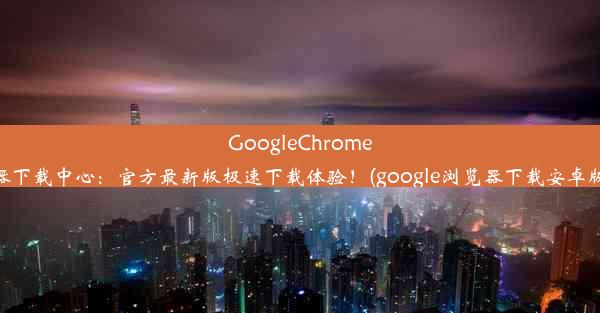 GoogleChrome浏览器下载中心：官方最新版极速下载体验！(google浏览器下载安卓版下载)