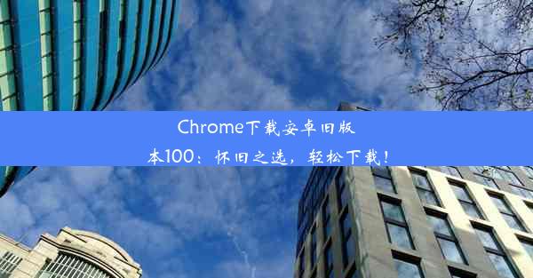 Chrome下载安卓旧版本100：怀旧之选，轻松下载！