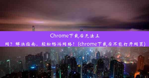 Chrome下载后无法上网？解决指南，轻松畅游网络！(chrome下载后不能打开网页)