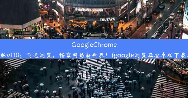 GoogleChrome安卓版v118：飞速浏览，畅享网络新世界！(google浏览器安卓版下载安装)