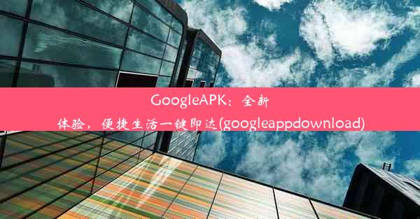 GoogleAPK：全新体验，便捷生活一键即达(googleappdownload)