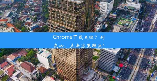 Chrome下载失败？别灰心，点击这里解决！