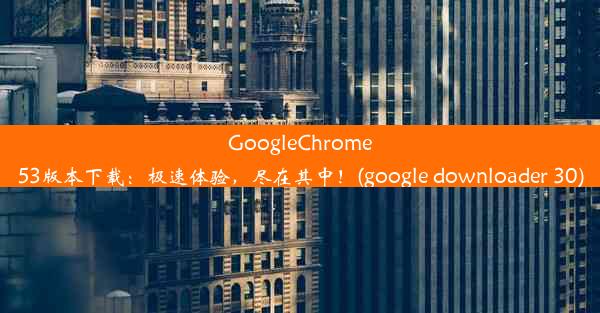 GoogleChrome53版本下载：极速体验，尽在其中！(google downloader 30)