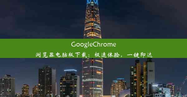 GoogleChrome浏览器电脑版下载：极速体验，一键即达