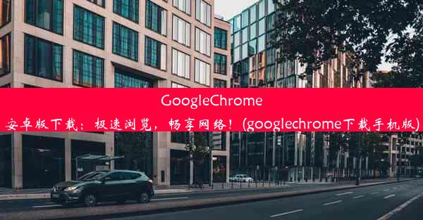 GoogleChrome安卓版下载：极速浏览，畅享网络！(googlechrome下载手机版)