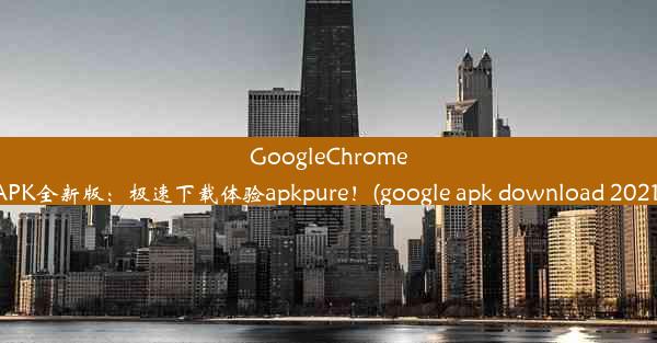 GoogleChromeAPK全新版：极速下载体验apkpure！(google apk download 2021)