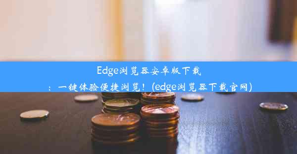 Edge浏览器安卓版下载：一键体验便捷浏览！(edge浏览器下载官网)