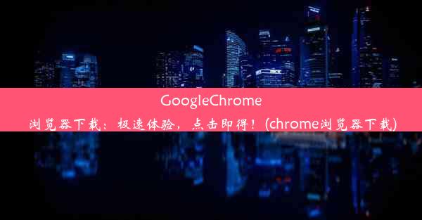 GoogleChrome浏览器下载：极速体验，点击即得！(chrome浏览器下载)