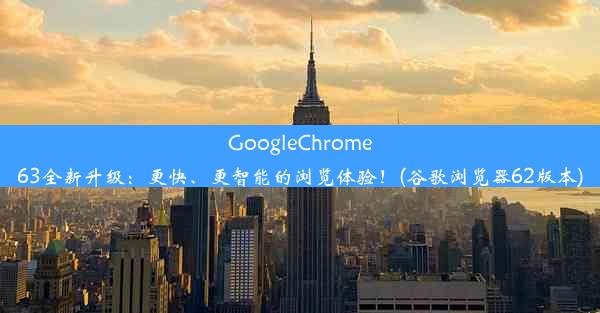 GoogleChrome63全新升级：更快、更智能的浏览体验！(谷歌浏览器62版本)