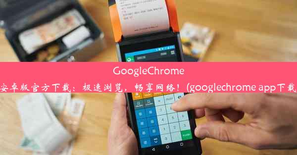 GoogleChrome安卓版官方下载：极速浏览，畅享网络！(googlechrome app下载)