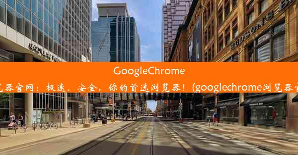 GoogleChrome浏览器官网：极速、安全，你的首选浏览器！(googlechrome浏览器官方)