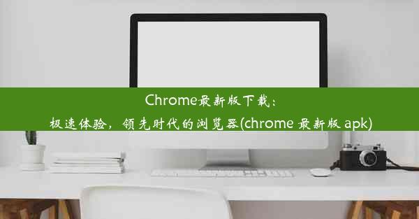 Chrome最新版下载：极速体验，领先时代的浏览器(chrome 最新版 apk)