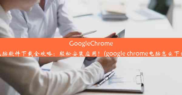 GoogleChrome电脑软件下载全攻略：轻松安装应用！(google chrome电脑怎么下载)