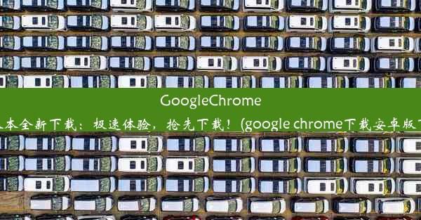 GoogleChrome63版本全新下载：极速体验，抢先下载！(google chrome下载安卓版下载)