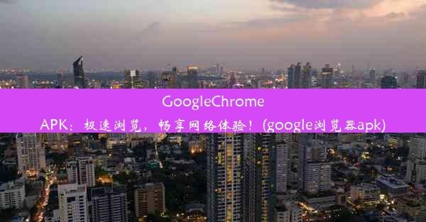 GoogleChromeAPK：极速浏览，畅享网络体验！(google浏览器apk)