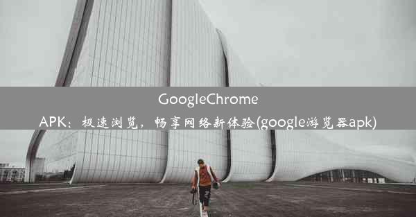 GoogleChromeAPK：极速浏览，畅享网络新体验(google游览器apk)