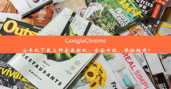 GoogleChrome安卓版下载三件套最新版：全面升级，体验超爽！