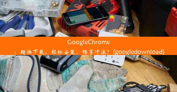 GoogleChrome：超快下载，轻松安装，畅享冲浪！(googledownload)