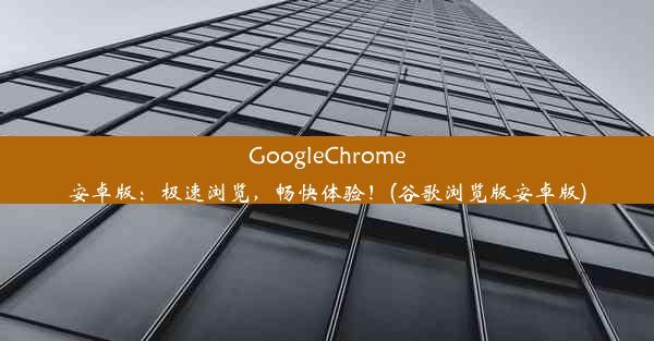 GoogleChrome安卓版：极速浏览，畅快体验！(谷歌浏览版安卓版)