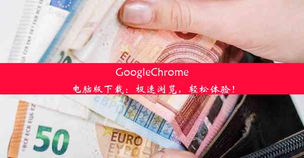 GoogleChrome电脑版下载：极速浏览，轻松体验！