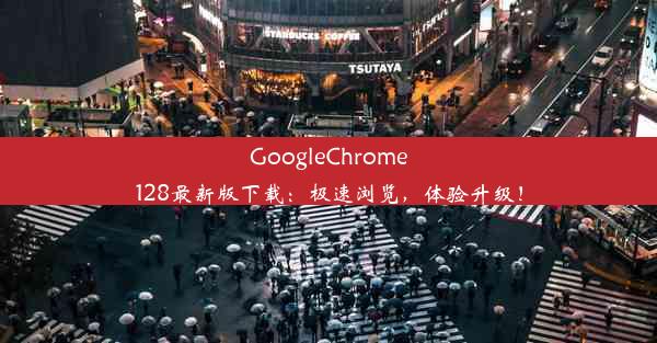 GoogleChrome128最新版下载：极速浏览，体验升级！