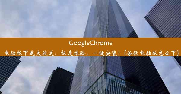 GoogleChrome电脑版下载大放送：极速体验，一键安装！(谷歌电脑版怎么下)