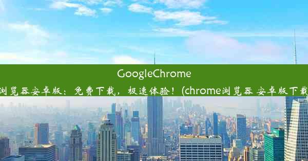 GoogleChrome浏览器安卓版：免费下载，极速体验！(chrome浏览器 安卓版下载)