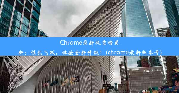 Chrome最新版重磅更新：性能飞跃，体验全新升级！(chrome最新版本号)