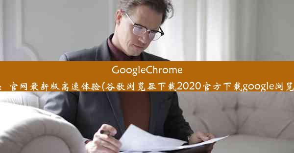 GoogleChrome浏览器下载：官网最新版高速体验(谷歌浏览器下载2020官方下载google浏览器官方下载)