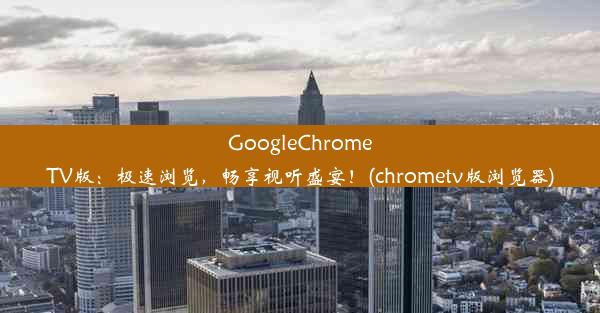 GoogleChromeTV版：极速浏览，畅享视听盛宴！(chrometv版浏览器)