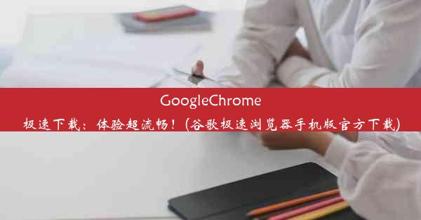 GoogleChrome极速下载：体验超流畅！(谷歌极速浏览器手机版官方下载)