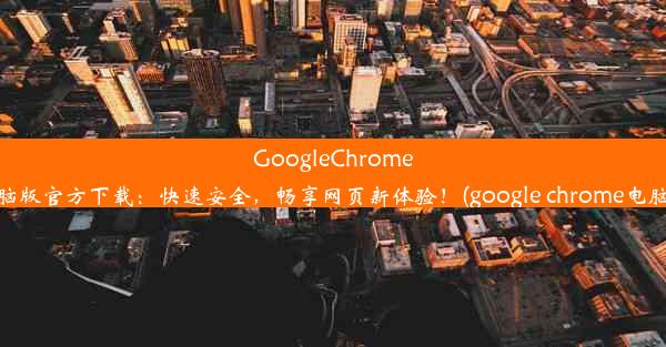 GoogleChrome电脑版官方下载：快速安全，畅享网页新体验！(google chrome电脑版)