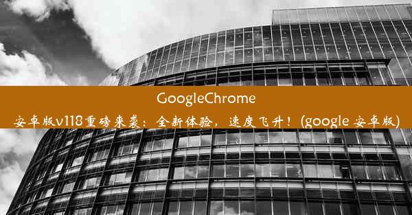 GoogleChrome安卓版v118重磅来袭：全新体验，速度飞升！(google 安卓版)