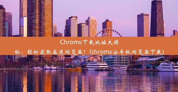 Chrome下载地址大揭秘：轻松获取高速浏览器！(chrome安卓版浏览器下载)