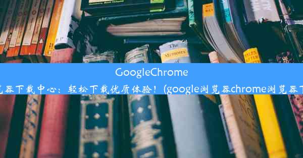 GoogleChrome浏览器下载中心：轻松下载优质体验！(google浏览器chrome浏览器下载)