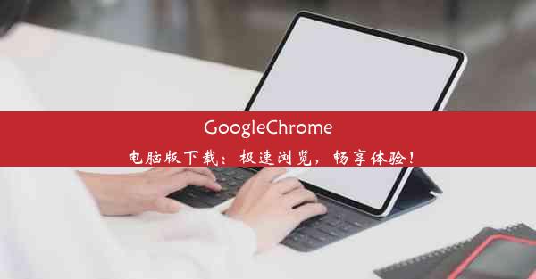 GoogleChrome电脑版下载：极速浏览，畅享体验！