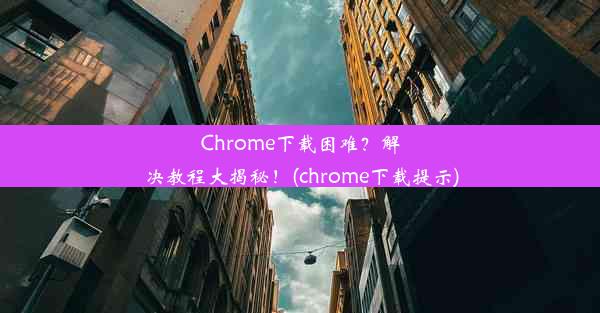 Chrome下载困难？解决教程大揭秘！(chrome下载提示)