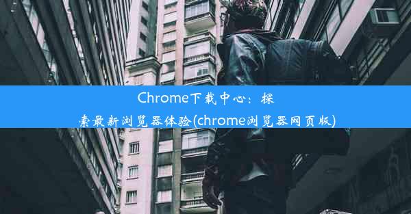 Chrome下载中心：探索最新浏览器体验(chrome浏览器网页版)