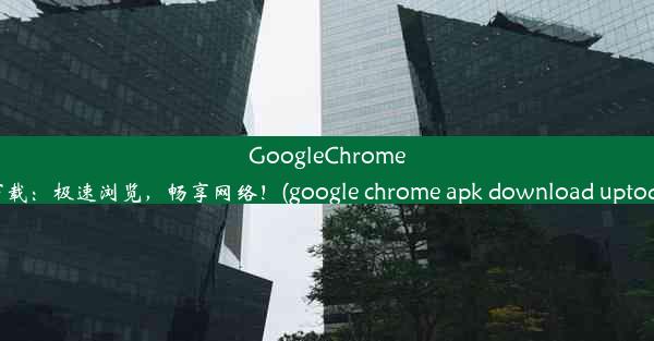 GoogleChromeAPK下载：极速浏览，畅享网络！(google chrome apk download upto