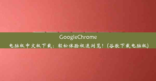 GoogleChrome电脑版中文版下载：轻松体验极速浏览！(谷歌下载电脑版)