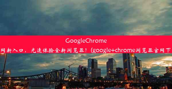 GoogleChrome官网新入口，光速体验全新浏览器！(google+chrome浏览器官网下载)