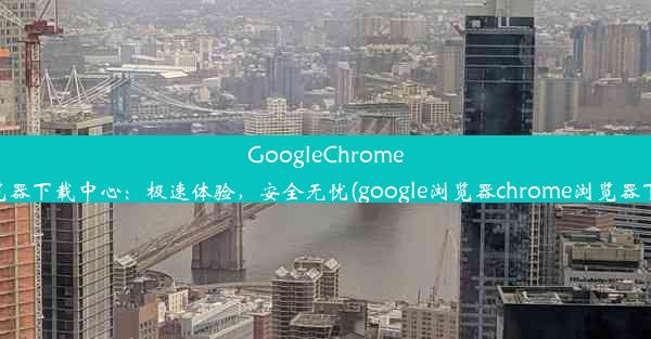 GoogleChrome浏览器下载中心：极速体验，安全无忧(google浏览器chrome浏览器下载)