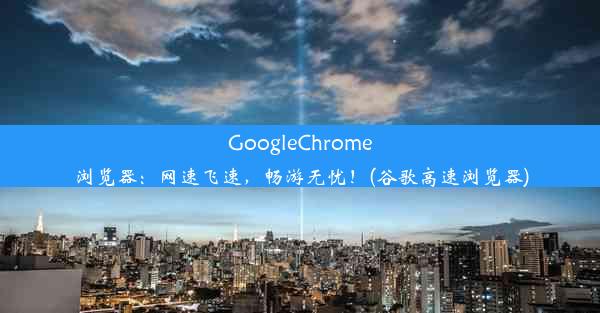 GoogleChrome浏览器：网速飞速，畅游无忧！(谷歌高速浏览器)