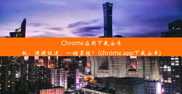 Chrome应用下载安卓版：便捷极速，一键掌握！(chrome app下载安卓)