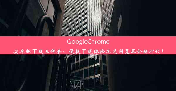 GoogleChrome安卓版下载三件套：便捷下载体验高速浏览器全新时代！