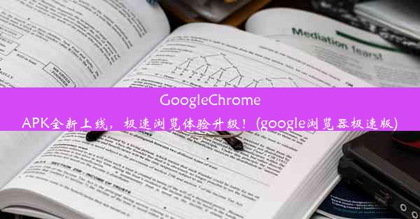 GoogleChromeAPK全新上线，极速浏览体验升级！(google浏览器极速版)