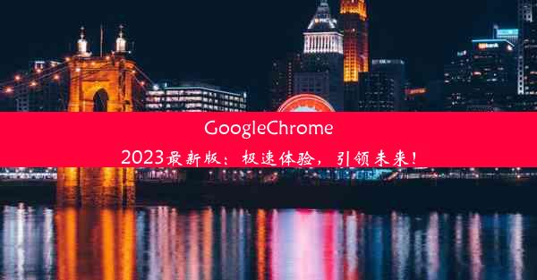 GoogleChrome2023最新版：极速体验，引领未来！